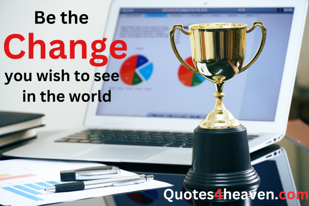 Be the Change you wish to see in the world.