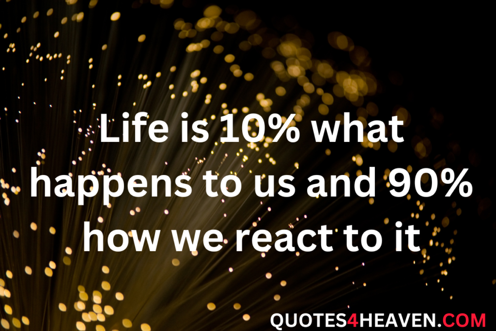 Life is 10% what happens to us and 90% how we react to it.